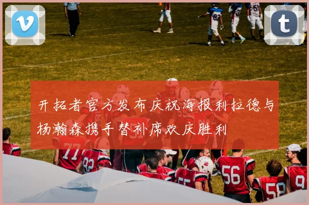 开拓者官方发布庆祝海报利拉德与杨瀚森携手替补席欢庆胜利