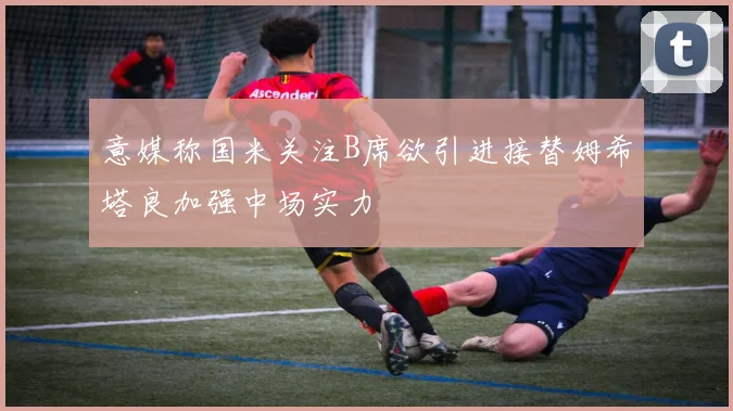 意媒称国米关注B席欲引进接替姆希塔良加强中场实力