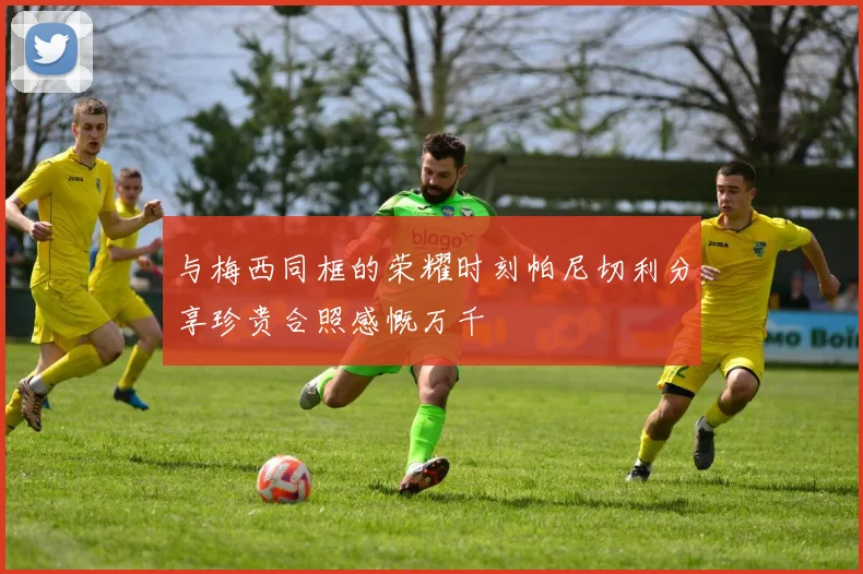 与梅西同框的荣耀时刻帕尼切利分享珍贵合照感慨万千