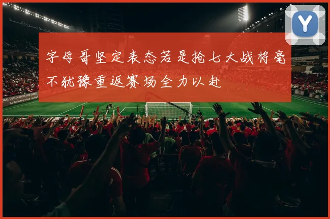 字母哥坚定表态若是抢七大战将毫不犹豫重返赛场全力以赴