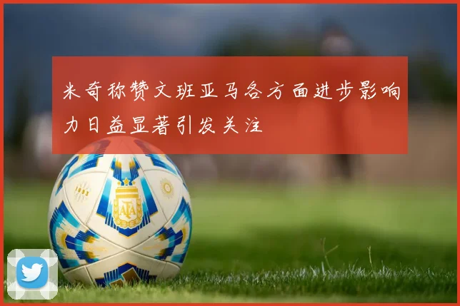米奇称赞文班亚马各方面进步影响力日益显著引发关注