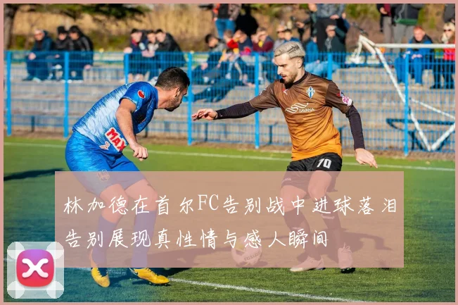 林加德在首尔FC告别战中进球落泪告别展现真性情与感人瞬间