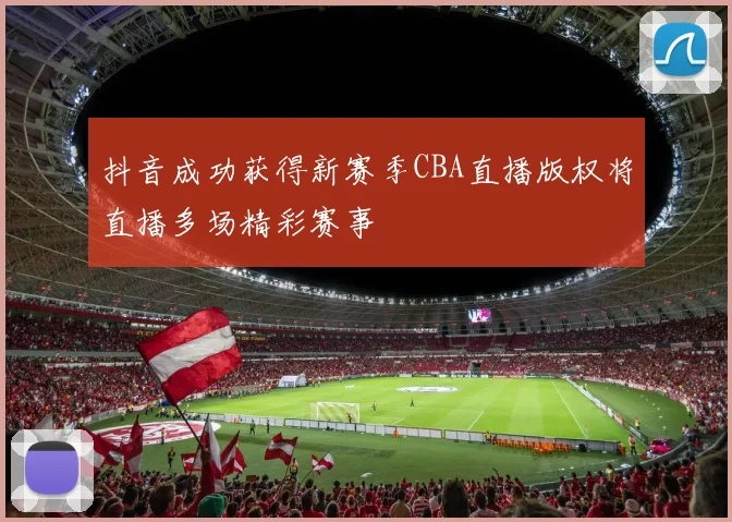 抖音成功获得新赛季CBA直播版权将直播多场精彩赛事