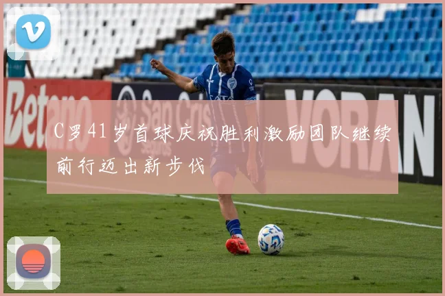 C罗41岁首球庆祝胜利激励团队继续前行迈出新步伐