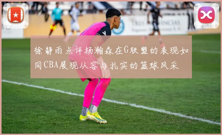 徐静雨点评杨瀚森在G联盟的表现如同CBA展现从容与扎实的篮球风采