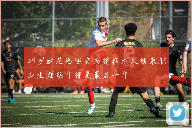 34岁达尼洛坦言或将在尤文结束职业生涯明年将是最后一年