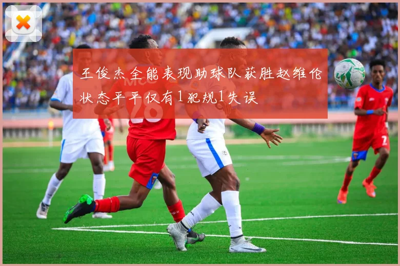王俊杰全能表现助球队获胜赵维伦状态平平仅有1犯规1失误