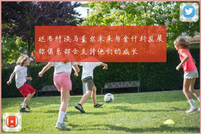 达洛特谈马奎尔未来与舍什科发展称俱乐部会支持他们的成长