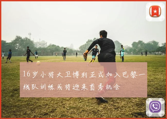 16岁小将大卫博利正式加入巴黎一线队训练或将迎来首秀机会