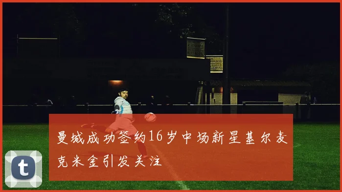 曼城成功签约16岁中场新星基尔麦克米金引发关注