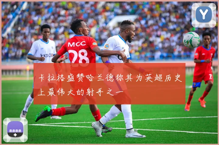 卡拉格盛赞哈兰德称其为英超历史上最伟大的射手之一