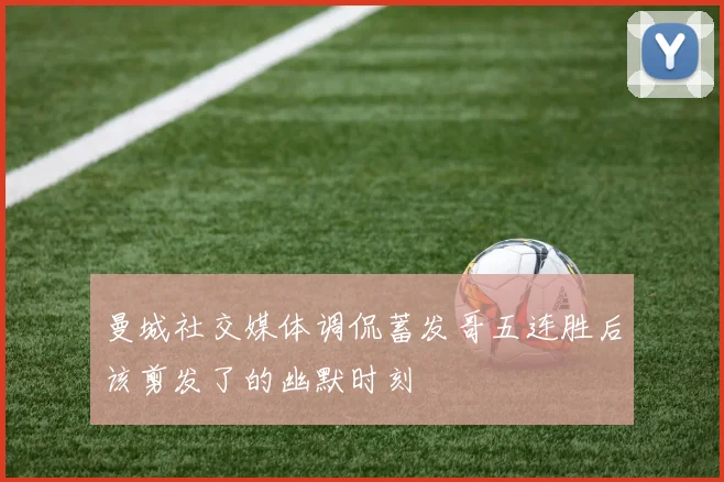 曼城社交媒体调侃蓄发哥五连胜后该剪发了的幽默时刻