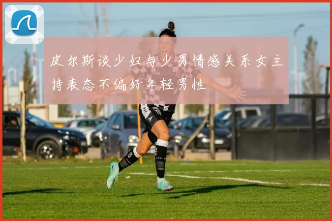 皮尔斯谈少妇与少男情感关系女主持表态不偏好年轻男性