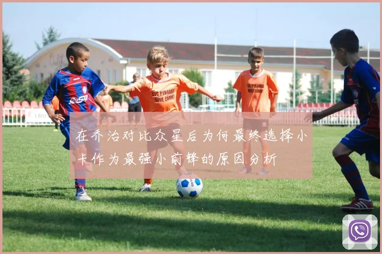 在乔治对比众星后为何最终选择小卡作为最强小前锋的原因分析