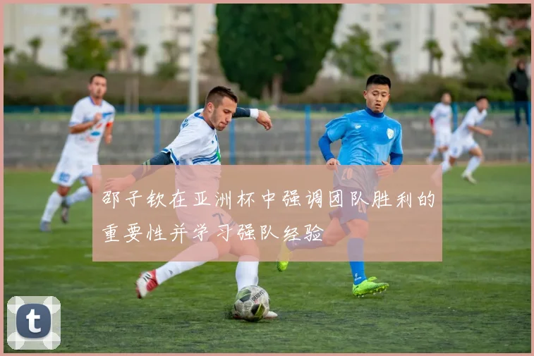 邵子钦在亚洲杯中强调团队胜利的重要性并学习强队经验