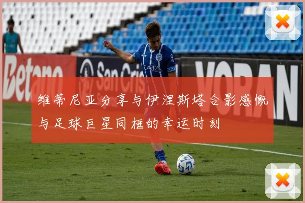 维蒂尼亚分享与伊涅斯塔合影感慨与足球巨星同框的幸运时刻