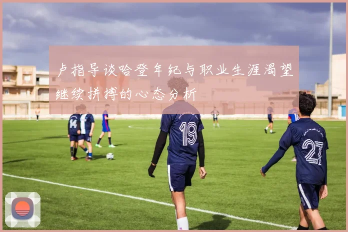 卢指导谈哈登年纪与职业生涯渴望继续拼搏的心态分析