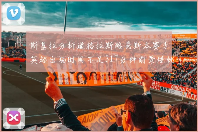 斯基拉分析道格拉斯路易斯本赛季英超出场时间不足317分钟前景堪忧