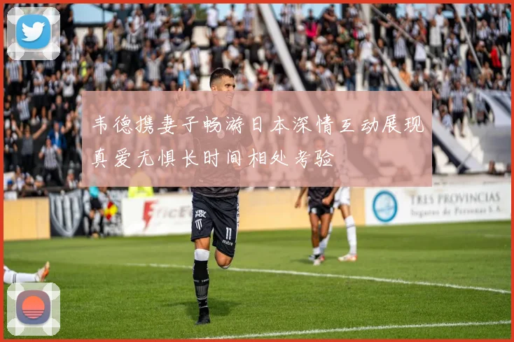 韦德携妻子畅游日本深情互动展现真爱无惧长时间相处考验