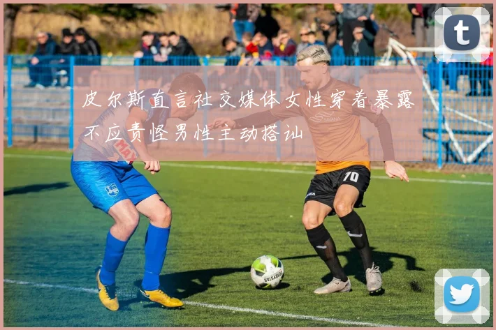 皮尔斯直言社交媒体女性穿着暴露不应责怪男性主动搭讪