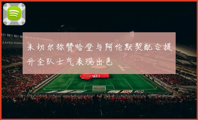 米切尔称赞哈登与阿伦默契配合提升全队士气表现出色