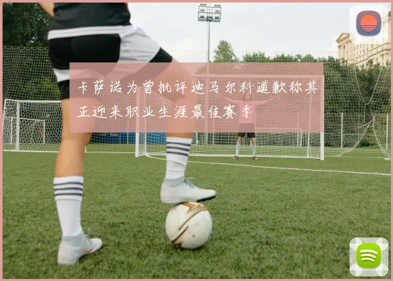 卡萨诺为曾批评迪马尔科道歉称其正迎来职业生涯最佳赛季