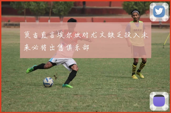 莫吉直言埃尔坎对尤文缺乏投入未来必将出售俱乐部