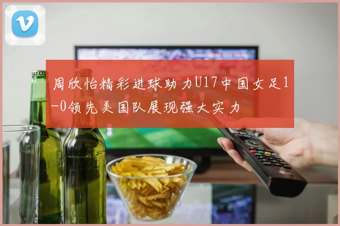 周欣怡精彩进球助力U17中国女足1-0领先美国队展现强大实力