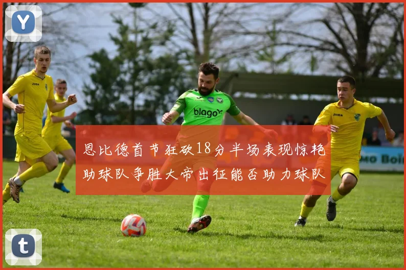 恩比德首节狂砍18分半场表现惊艳助球队争胜大帝出征能否助力球队逆袭