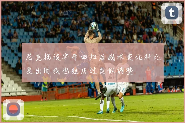 尼克杨谈字母回归后战术变化科比复出时我也经历过类似调整