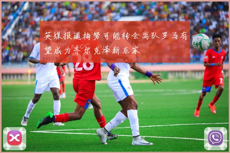 英媒报道梅努可能转会离队罗马有望成为齐尔克泽新东家