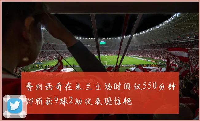 普利西奇在米兰出场时间仅550分钟却斩获9球2助攻表现惊艳