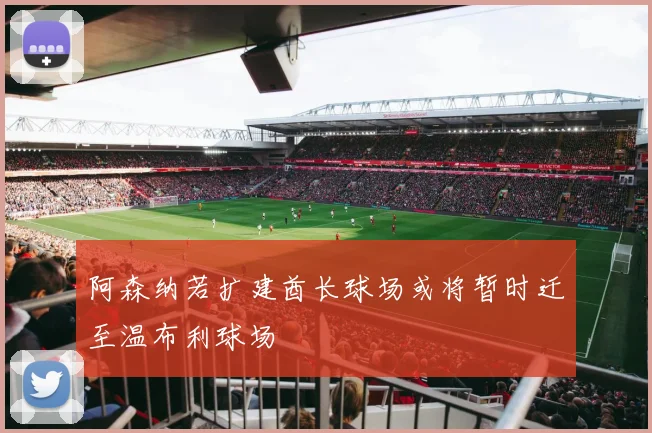 阿森纳若扩建酋长球场或将暂时迁至温布利球场