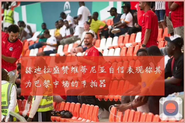 赫迪拉盛赞维蒂尼亚自信表现称其为巴黎中场的节拍器