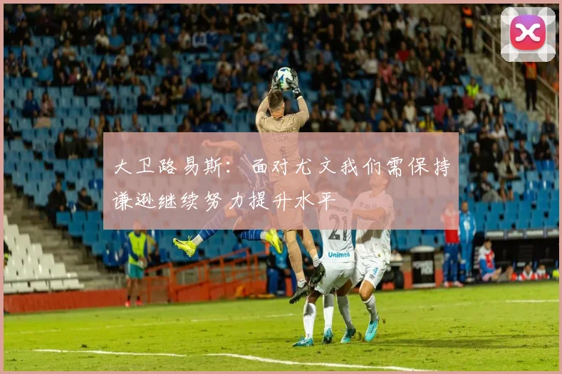 大卫路易斯：面对尤文我们需保持谦逊继续努力提升水平