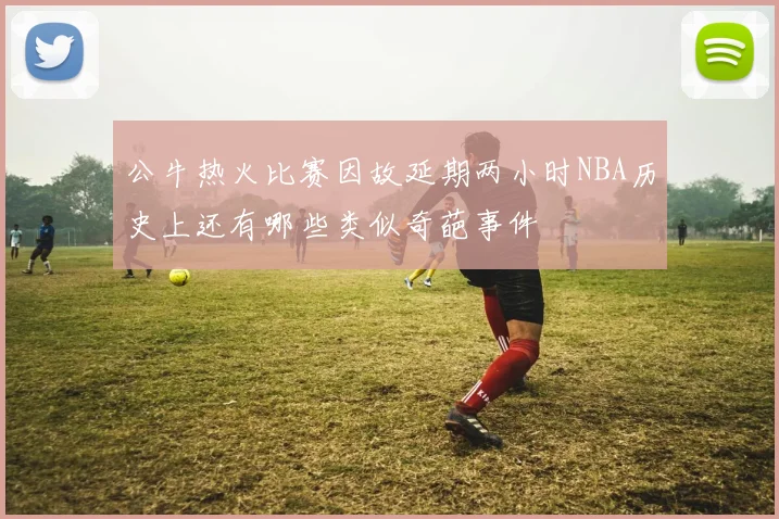 公牛热火比赛因故延期两小时NBA历史上还有哪些类似奇葩事件